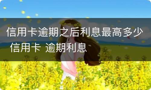 信用卡逾期之后利息最高多少 信用卡 逾期利息