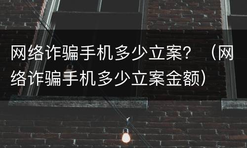 网络诈骗手机多少立案？（网络诈骗手机多少立案金额）