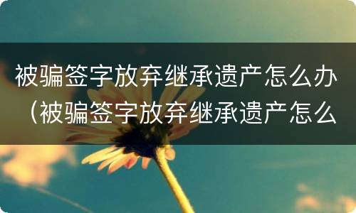 被骗签字放弃继承遗产怎么办（被骗签字放弃继承遗产怎么办呢）