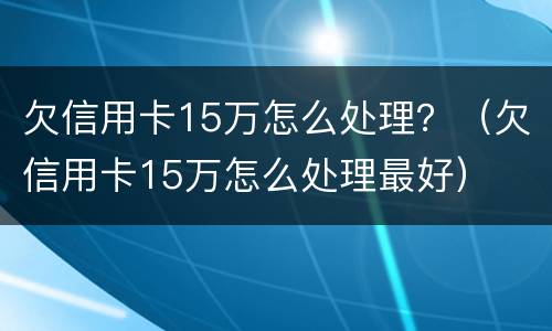 欠信用卡15万怎么处理？（欠信用卡15万怎么处理最好）