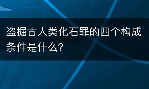 盗掘古人类化石罪的四个构成条件是什么？