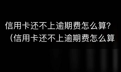 信用卡还不上逾期费怎么算？（信用卡还不上逾期费怎么算的）