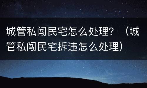 城管私闯民宅怎么处理？（城管私闯民宅拆违怎么处理）