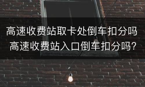 高速收费站取卡处倒车扣分吗 高速收费站入口倒车扣分吗?