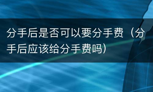 分手后是否可以要分手费（分手后应该给分手费吗）