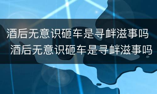 酒后无意识砸车是寻衅滋事吗 酒后无意识砸车是寻衅滋事吗怎么处理