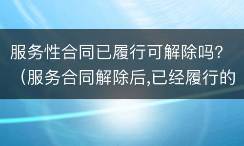 服务性合同已履行可解除吗？（服务合同解除后,已经履行的部分怎么办?）