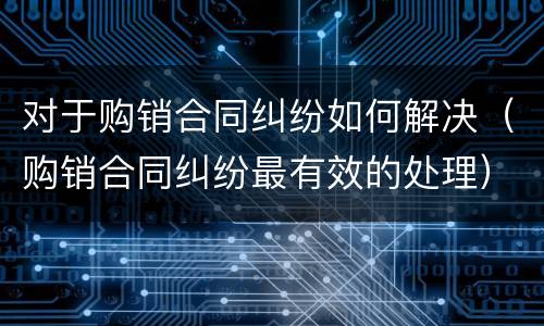 对于购销合同纠纷如何解决（购销合同纠纷最有效的处理）
