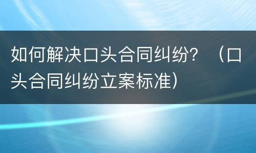 如何解决口头合同纠纷？（口头合同纠纷立案标准）