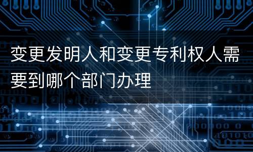 变更发明人和变更专利权人需要到哪个部门办理
