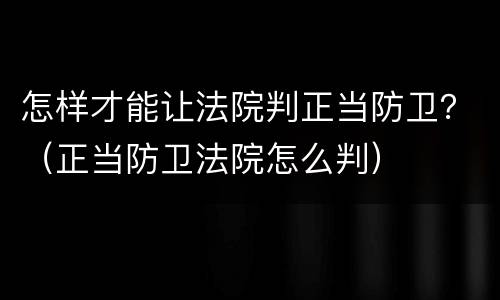 怎样才能让法院判正当防卫？（正当防卫法院怎么判）