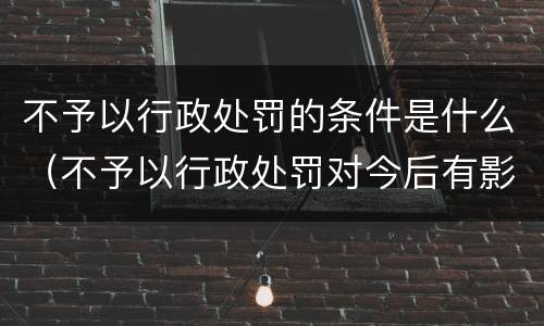 不予以行政处罚的条件是什么（不予以行政处罚对今后有影响吗）