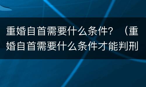 重婚自首需要什么条件？（重婚自首需要什么条件才能判刑）