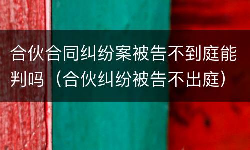 合伙合同纠纷案被告不到庭能判吗（合伙纠纷被告不出庭）