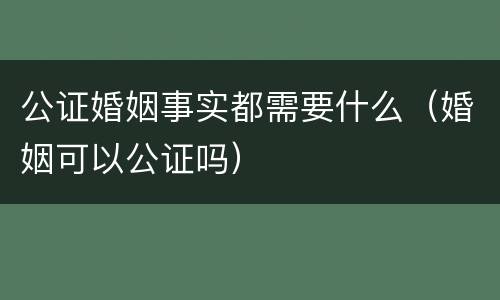 公证婚姻事实都需要什么（婚姻可以公证吗）