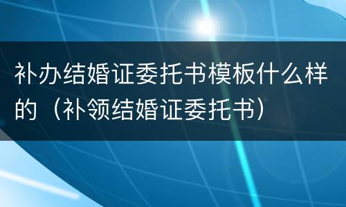 补办结婚证委托书模板什么样的（补领结婚证委托书）