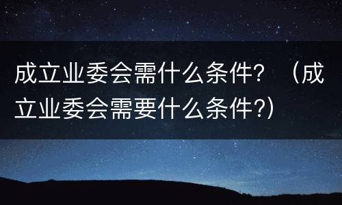 成立业委会需什么条件？（成立业委会需要什么条件?）