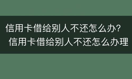 信用卡借给别人不还怎么办？ 信用卡借给别人不还怎么办理