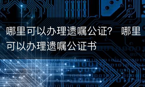 哪里可以办理遗嘱公证？ 哪里可以办理遗嘱公证书