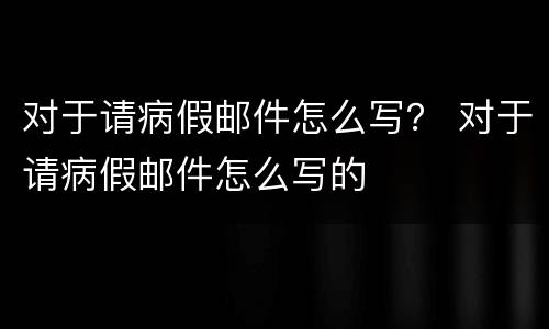 对于请病假邮件怎么写？ 对于请病假邮件怎么写的
