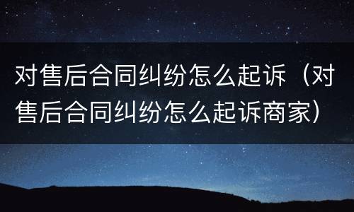 对售后合同纠纷怎么起诉（对售后合同纠纷怎么起诉商家）