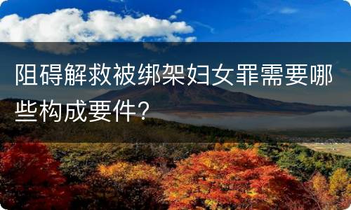 阻碍解救被绑架妇女罪需要哪些构成要件?