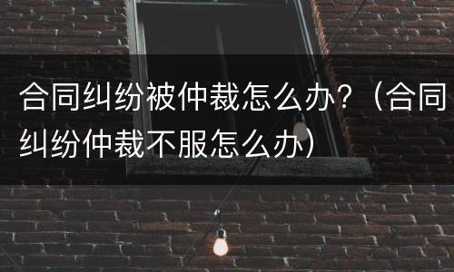 合同纠纷被仲裁怎么办?（合同纠纷仲裁不服怎么办）