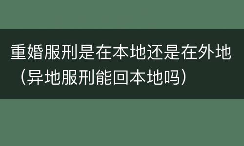 重婚服刑是在本地还是在外地（异地服刑能回本地吗）