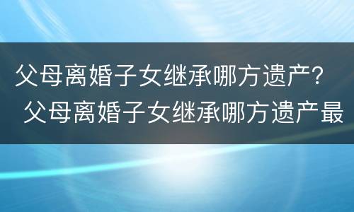 父母离婚子女继承哪方遗产？ 父母离婚子女继承哪方遗产最好