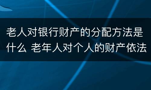老人对银行财产的分配方法是什么 老年人对个人的财产依法享有什么权利