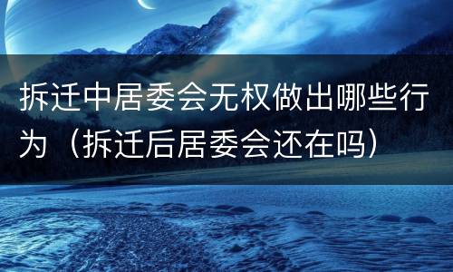 拆迁中居委会无权做出哪些行为（拆迁后居委会还在吗）