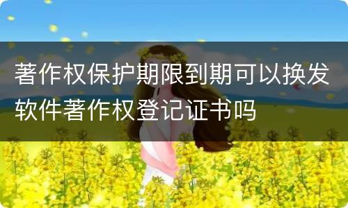 著作权保护期限到期可以换发软件著作权登记证书吗