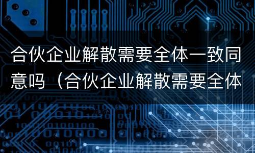 合伙企业解散需要全体一致同意吗（合伙企业解散需要全体一致同意吗为什么）