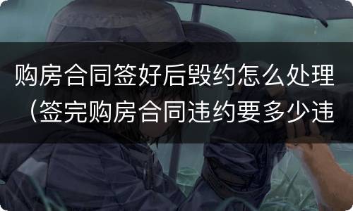 购房合同签好后毁约怎么处理（签完购房合同违约要多少违约金）