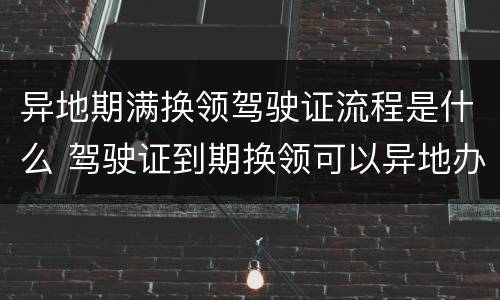 异地期满换领驾驶证流程是什么 驾驶证到期换领可以异地办理吗