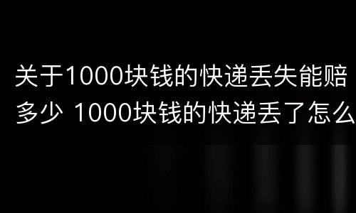 关于1000块钱的快递丢失能赔多少 1000块钱的快递丢了怎么赔