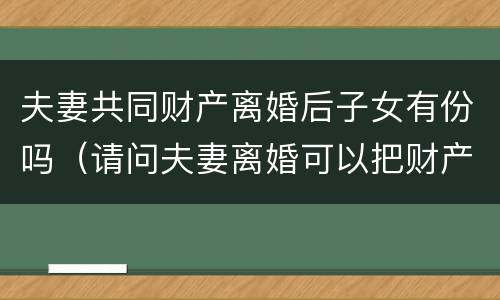 夫妻共同财产离婚后子女有份吗（请问夫妻离婚可以把财产都给子女吗）