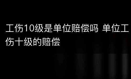 工伤10级是单位赔偿吗 单位工伤十级的赔偿