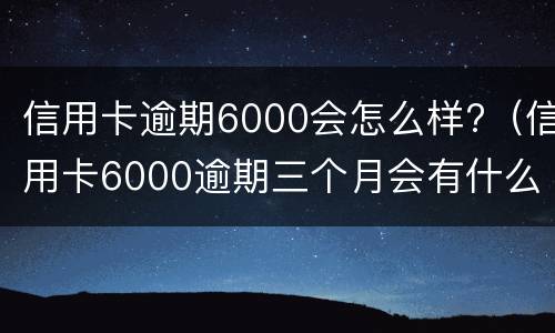 信用卡逾期6000会怎么样?（信用卡6000逾期三个月会有什么后果）