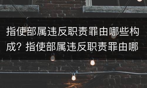 指使部属违反职责罪由哪些构成? 指使部属违反职责罪由哪些构成犯罪