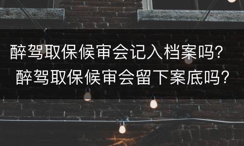醉驾取保候审会记入档案吗？ 醉驾取保候审会留下案底吗?