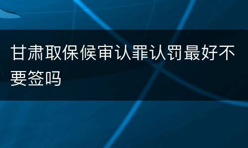 甘肃取保候审认罪认罚最好不要签吗