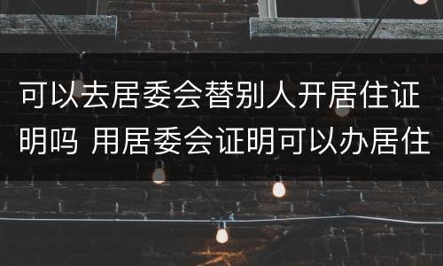 可以去居委会替别人开居住证明吗 用居委会证明可以办居住证吗