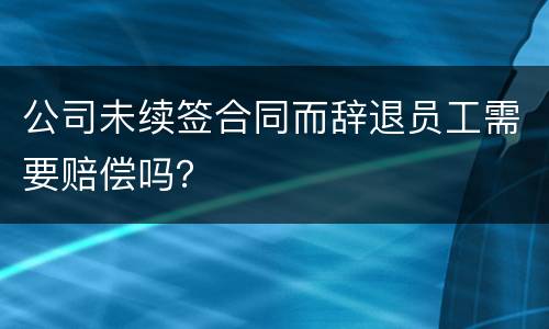 公司未续签合同而辞退员工需要赔偿吗？