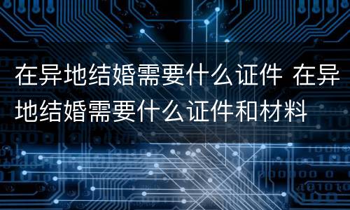 在异地结婚需要什么证件 在异地结婚需要什么证件和材料