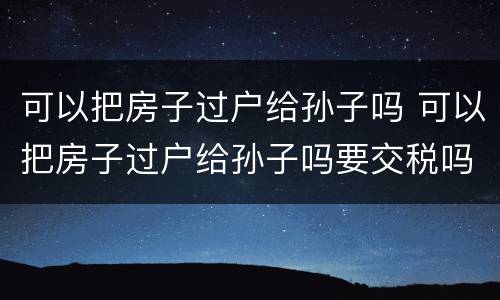 可以把房子过户给孙子吗 可以把房子过户给孙子吗要交税吗