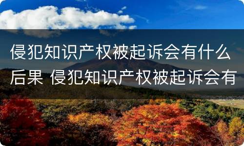 侵犯知识产权被起诉会有什么后果 侵犯知识产权被起诉会有什么后果嘛