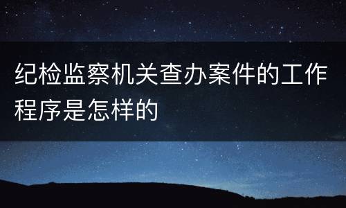 纪检监察机关查办案件的工作程序是怎样的