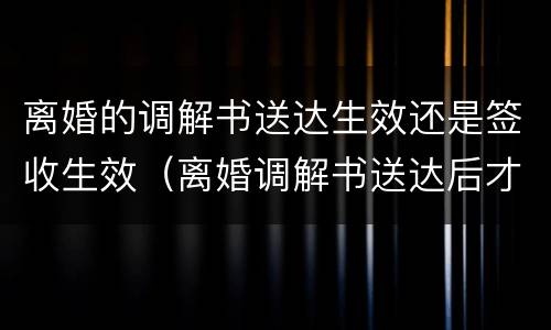 离婚的调解书送达生效还是签收生效（离婚调解书送达后才生效吗）