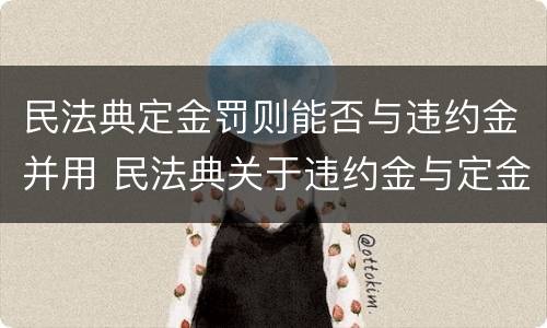 民法典定金罚则能否与违约金并用 民法典关于违约金与定金的规定
